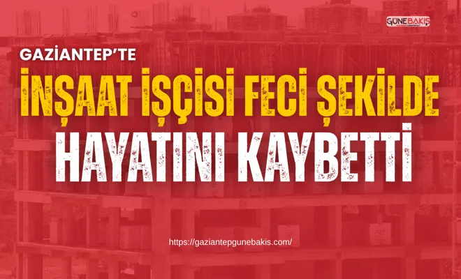 Gaziantep’te inşaat işçisi feci şekilde hayatını kaybetti